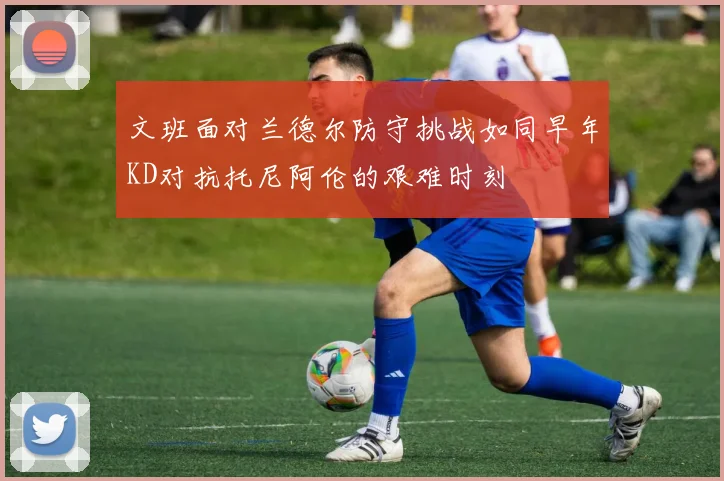 文班面对兰德尔防守挑战如同早年KD对抗托尼阿伦的艰难时刻