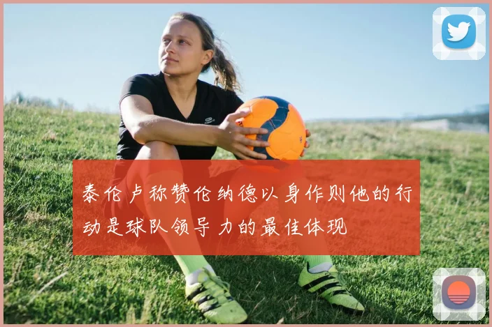泰伦卢称赞伦纳德以身作则他的行动是球队领导力的最佳体现