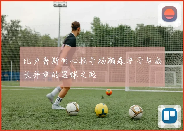 比卢普斯耐心指导杨瀚森学习与成长并重的篮球之路