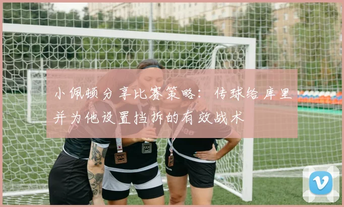 小佩顿分享比赛策略：传球给库里并为他设置挡拆的有效战术