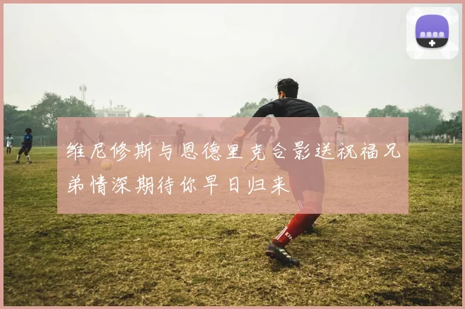 维尼修斯与恩德里克合影送祝福兄弟情深期待你早日归来