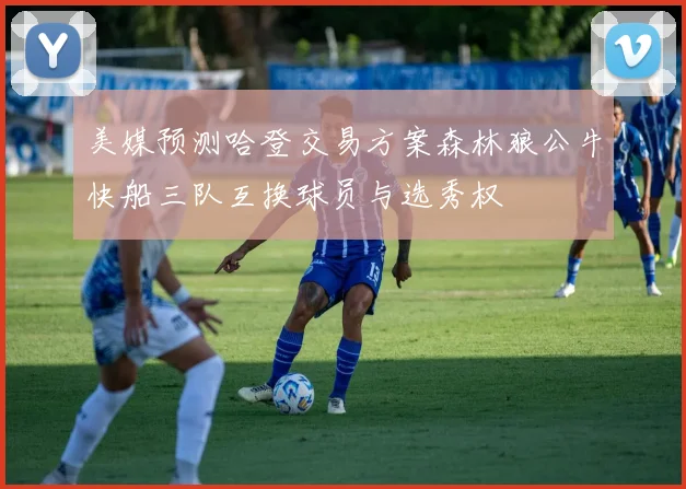 美媒预测哈登交易方案森林狼公牛快船三队互换球员与选秀权