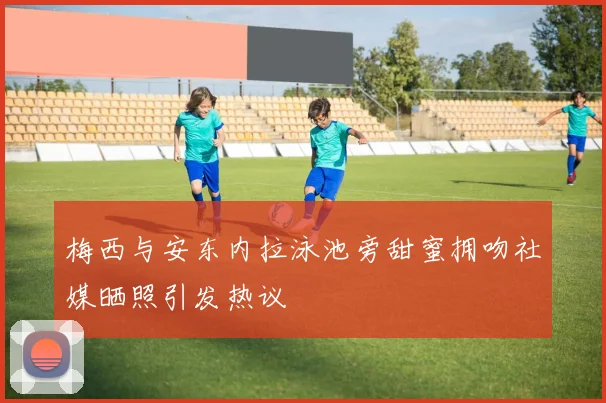 梅西与安东内拉泳池旁甜蜜拥吻社媒晒照引发热议