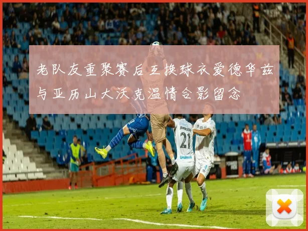 老队友重聚赛后互换球衣爱德华兹与亚历山大沃克温情合影留念