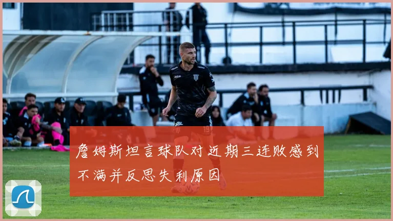詹姆斯坦言球队对近期三连败感到不满并反思失利原因