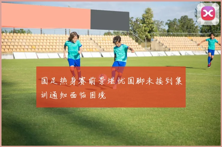 国足热身赛前景堪忧国脚未接到集训通知面临困境
