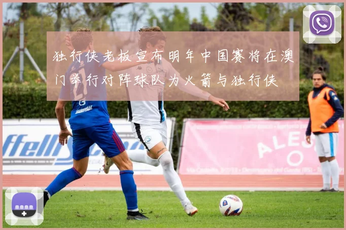 独行侠老板宣布明年中国赛将在澳门举行对阵球队为火箭与独行侠