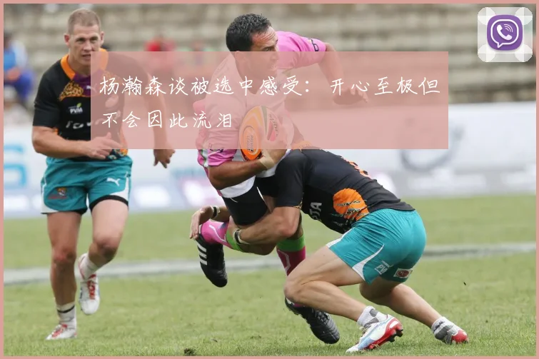 杨瀚森谈被选中感受：开心至极但不会因此流泪