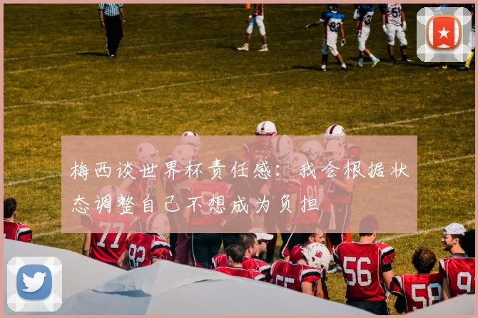 梅西谈世界杯责任感：我会根据状态调整自己不想成为负担