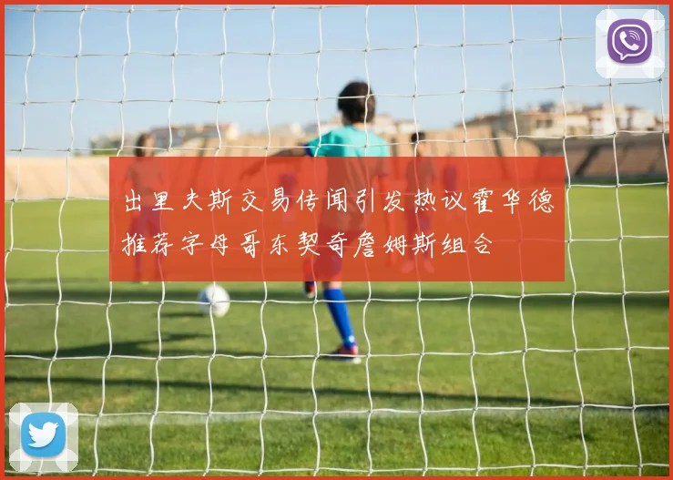 出里夫斯交易传闻引发热议霍华德推荐字母哥东契奇詹姆斯组合