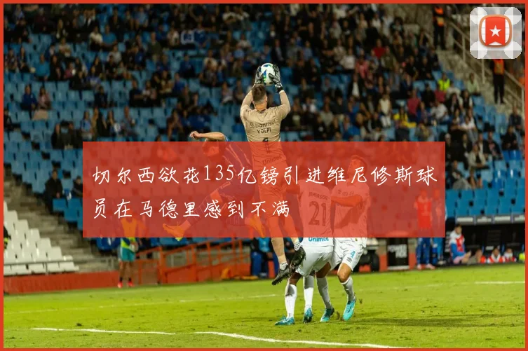 切尔西欲花135亿镑引进维尼修斯球员在马德里感到不满