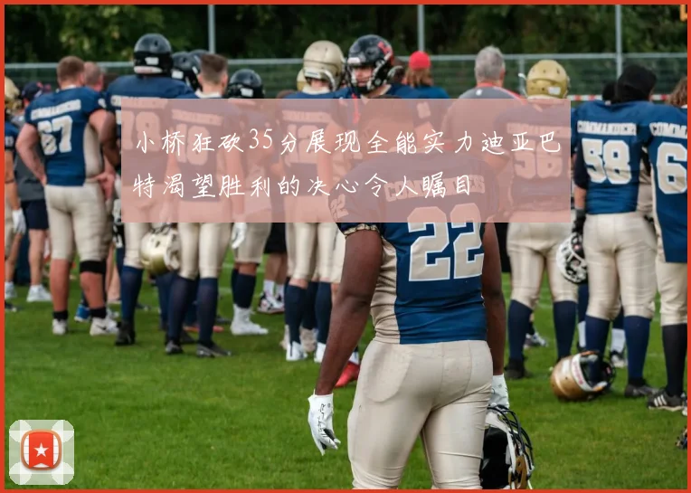 小桥狂砍35分展现全能实力迪亚巴特渴望胜利的决心令人瞩目