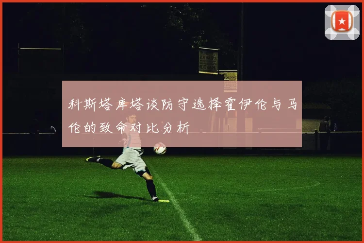 科斯塔库塔谈防守选择霍伊伦与马伦的致命对比分析