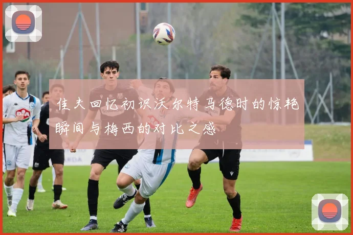 佳夫回忆初识沃尔特马德时的惊艳瞬间与梅西的对比之感