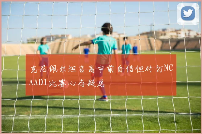 克尼佩尔坦言高中前自信但对打NCAAD1比赛心存疑虑