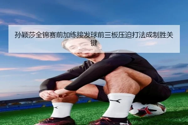 孙颖莎全锦赛前加练接发球前三板压迫打法成制胜关键